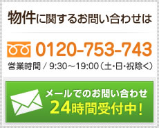 物件に関するお問い合わせはフリーダイヤル0120-753-743（営業時間／9:30～19:00、定休日／土曜・日曜・祝日）まで。メールでのお問い合わせは24時間受付中！